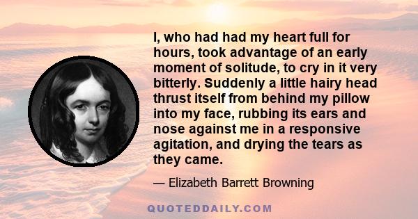 I, who had had my heart full for hours, took advantage of an early moment of solitude, to cry in it very bitterly. Suddenly a little hairy head thrust itself from behind my pillow into my face, rubbing its ears and nose 