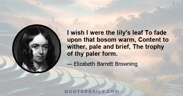 I wish I were the lily's leaf To fade upon that bosom warm, Content to wither, pale and brief, The trophy of thy paler form.