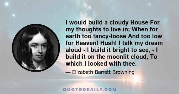 I would build a cloudy House For my thoughts to live in; When for earth too fancy-loose And too low for Heaven! Hush! I talk my dream aloud - I build it bright to see, - I build it on the moonlit cloud, To which I