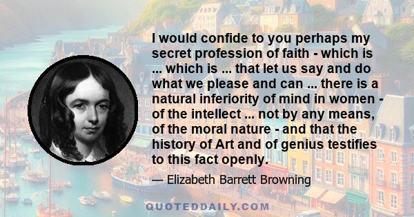 I would confide to you perhaps my secret profession of faith - which is ... which is ... that let us say and do what we please and can ... there is a natural inferiority of mind in women - of the intellect ... not by