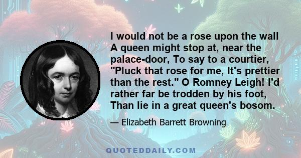 I would not be a rose upon the wall A queen might stop at, near the palace-door, To say to a courtier, Pluck that rose for me, It's prettier than the rest. O Romney Leigh! I'd rather far be trodden by his foot, Than lie 