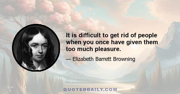 It is difficult to get rid of people when you once have given them too much pleasure.