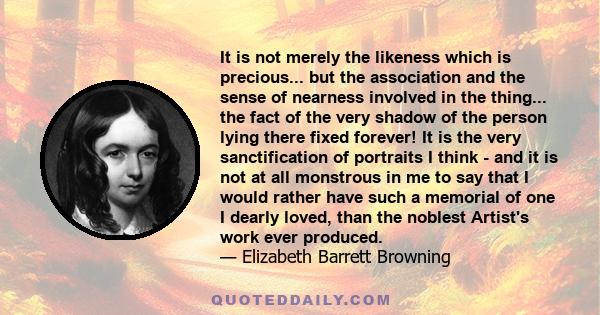 It is not merely the likeness which is precious... but the association and the sense of nearness involved in the thing... the fact of the very shadow of the person lying there fixed forever! It is the very