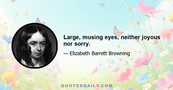 Large, musing eyes, neither joyous nor sorry.