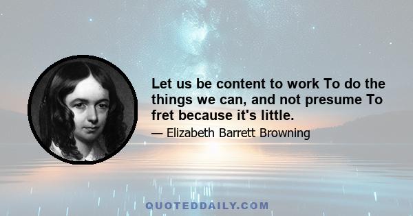 Let us be content to work To do the things we can, and not presume To fret because it's little.