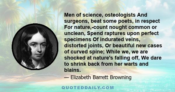 Men of science, osteologists And surgeons, beat some poets, in respect For nature,-count nought common or unclean, Spend raptures upon perfect specimens Of indurated veins, distorted joints, Or beautiful new cases of