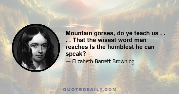 Mountain gorses, do ye teach us . . . . That the wisest word man reaches Is the humblest he can speak?