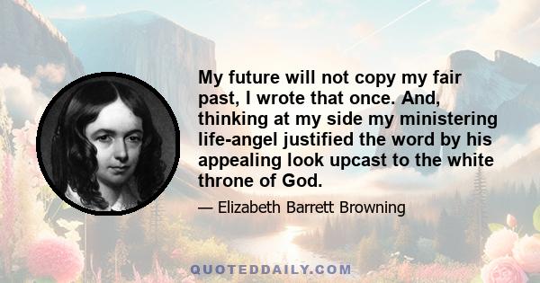 My future will not copy my fair past, I wrote that once. And, thinking at my side my ministering life-angel justified the word by his appealing look upcast to the white throne of God.