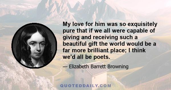 My love for him was so exquisitely pure that if we all were capable of giving and receiving such a beautiful gift the world would be a far more brilliant place; I think we'd all be poets.