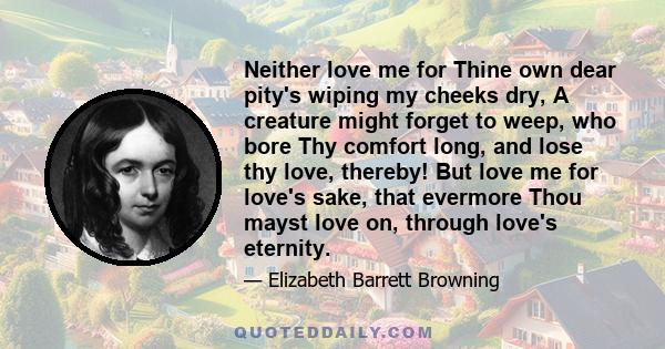 Neither love me for Thine own dear pity's wiping my cheeks dry, A creature might forget to weep, who bore Thy comfort long, and lose thy love, thereby! But love me for love's sake, that evermore Thou mayst love on,