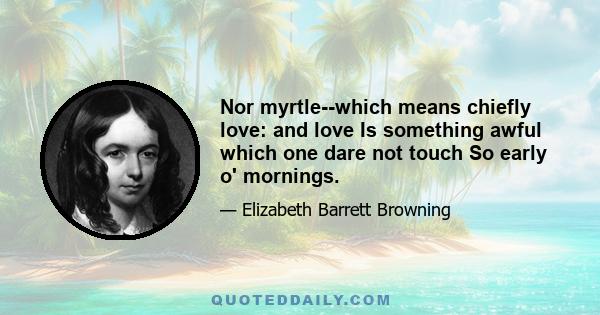 Nor myrtle--which means chiefly love: and love Is something awful which one dare not touch So early o' mornings.