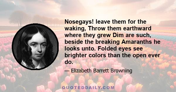 Nosegays! leave them for the waking, Throw them earthward where they grew Dim are such, beside the breaking Amaranths he looks unto. Folded eyes see brighter colors than the open ever do.