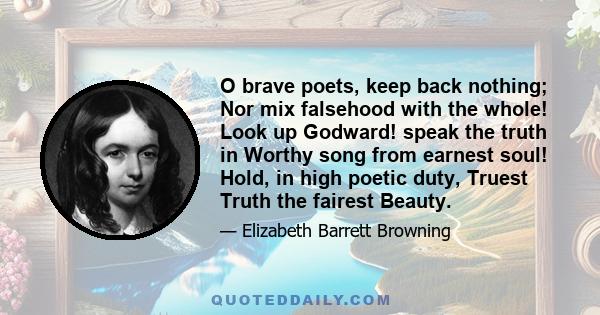 O brave poets, keep back nothing; Nor mix falsehood with the whole! Look up Godward! speak the truth in Worthy song from earnest soul! Hold, in high poetic duty, Truest Truth the fairest Beauty.