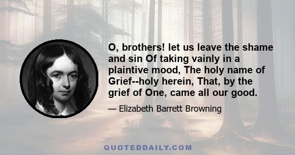 O, brothers! let us leave the shame and sin Of taking vainly in a plaintive mood, The holy name of Grief--holy herein, That, by the grief of One, came all our good.