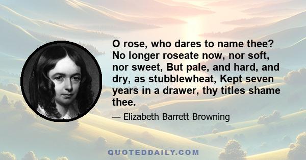 O rose, who dares to name thee? No longer roseate now, nor soft, nor sweet, But pale, and hard, and dry, as stubblewheat, Kept seven years in a drawer, thy titles shame thee.