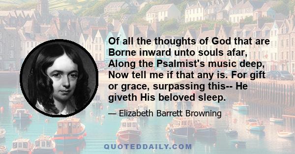 Of all the thoughts of God that are Borne inward unto souls afar, Along the Psalmist's music deep, Now tell me if that any is. For gift or grace, surpassing this-- He giveth His beloved sleep.