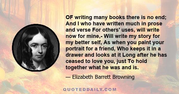 OF writing many books there is no end; And I who have written much in prose and verse For others' uses, will write now for mine,- Will write my story for my better self, As when you paint your portrait for a friend, Who 