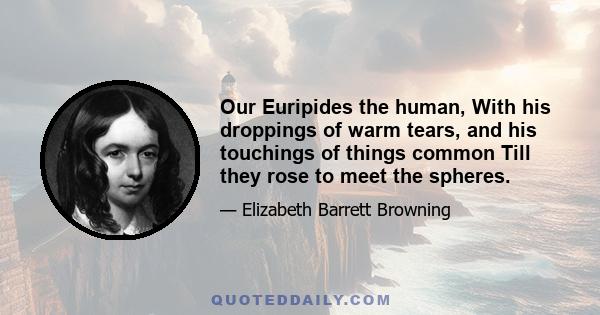 Our Euripides the human, With his droppings of warm tears, and his touchings of things common Till they rose to meet the spheres.