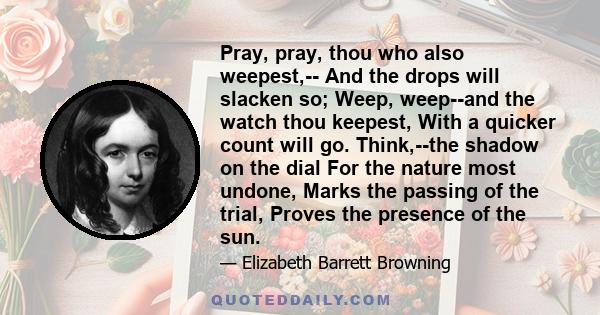 Pray, pray, thou who also weepest,-- And the drops will slacken so; Weep, weep--and the watch thou keepest, With a quicker count will go. Think,--the shadow on the dial For the nature most undone, Marks the passing of