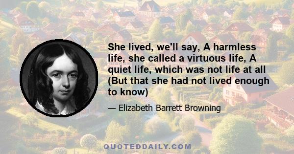 She lived, we'll say, A harmless life, she called a virtuous life, A quiet life, which was not life at all (But that she had not lived enough to know)