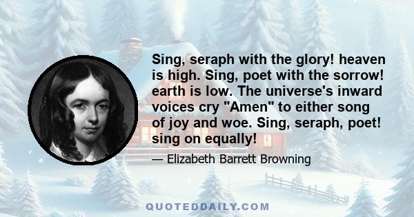 Sing, seraph with the glory! heaven is high. Sing, poet with the sorrow! earth is low. The universe's inward voices cry Amen to either song of joy and woe. Sing, seraph, poet! sing on equally!