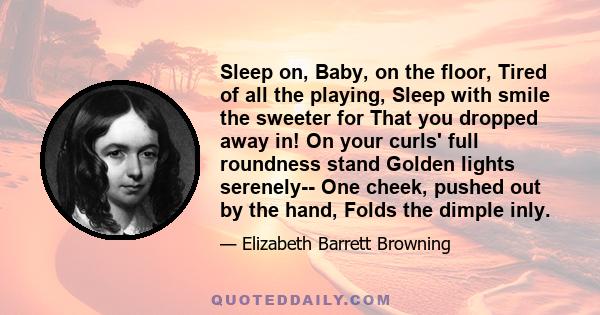 Sleep on, Baby, on the floor, Tired of all the playing, Sleep with smile the sweeter for That you dropped away in! On your curls' full roundness stand Golden lights serenely-- One cheek, pushed out by the hand, Folds