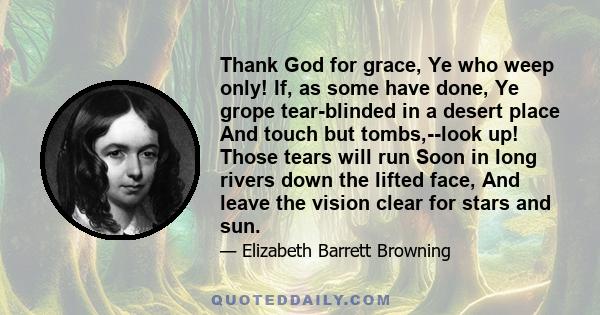 Thank God for grace, Ye who weep only! If, as some have done, Ye grope tear-blinded in a desert place And touch but tombs,--look up! Those tears will run Soon in long rivers down the lifted face, And leave the vision