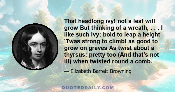 That headlong ivy! not a leaf will grow But thinking of a wreath, . . . I like such ivy; bold to leap a height 'Twas strong to climb! as good to grow on graves As twist about a thyrsus; pretty too (And that's not ill)