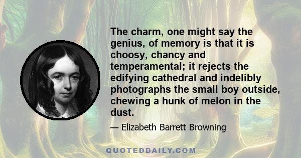 The charm, one might say the genius, of memory is that it is choosy, chancy and temperamental; it rejects the edifying cathedral and indelibly photographs the small boy outside, chewing a hunk of melon in the dust.