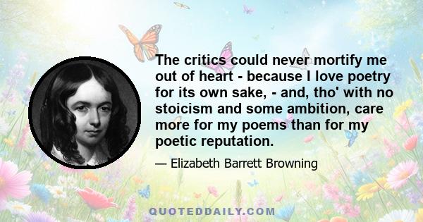 The critics could never mortify me out of heart - because I love poetry for its own sake, - and, tho' with no stoicism and some ambition, care more for my poems than for my poetic reputation.