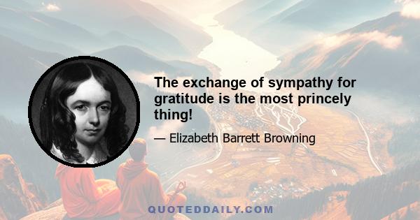 The exchange of sympathy for gratitude is the most princely thing!