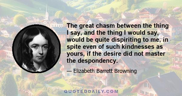 The great chasm between the thing I say, and the thing I would say, would be quite dispiriting to me, in spite even of such kindnesses as yours, if the desire did not master the despondency.