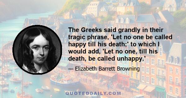 The Greeks said grandly in their tragic phrase, 'Let no one be called happy till his death;' to which I would add, 'Let no one, till his death, be called unhappy.'