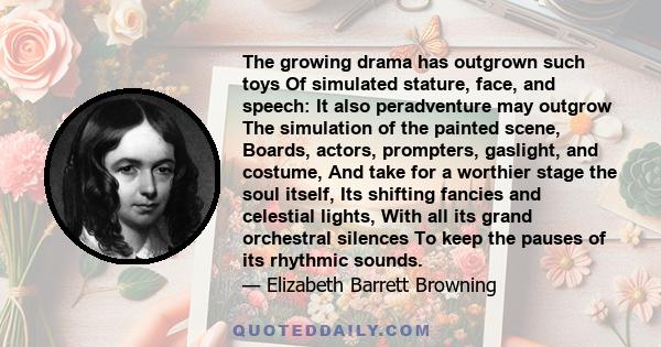 The growing drama has outgrown such toys Of simulated stature, face, and speech: It also peradventure may outgrow The simulation of the painted scene, Boards, actors, prompters, gaslight, and costume, And take for a