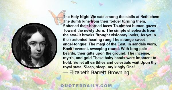 The Holy Night We sate among the stalls at Bethlehem; The dumb kine from their fodder turning them, Softened their horned faces To almost human gazes Toward the newly Born: The simple shepherds from the star-lit brooks