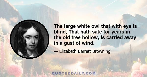 The large white owl that with eye is blind, That hath sate for years in the old tree hollow, Is carried away in a gust of wind.