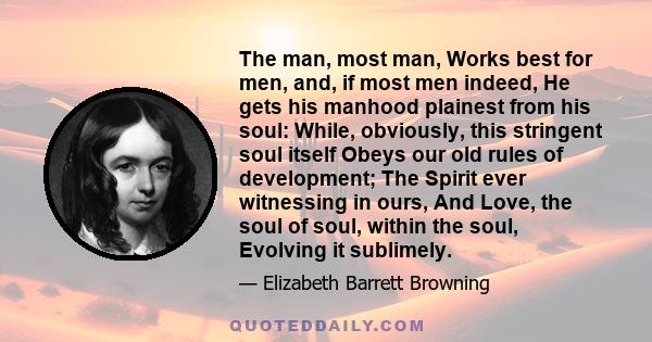 The man, most man, Works best for men, and, if most men indeed, He gets his manhood plainest from his soul: While, obviously, this stringent soul itself Obeys our old rules of development; The Spirit ever witnessing in