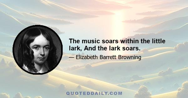 The music soars within the little lark, And the lark soars.