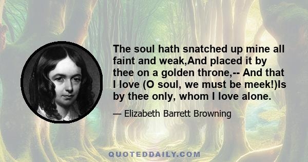 The soul hath snatched up mine all faint and weak,And placed it by thee on a golden throne,-- And that I love (O soul, we must be meek!)Is by thee only, whom I love alone.