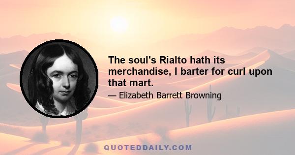 The soul's Rialto hath its merchandise, I barter for curl upon that mart.