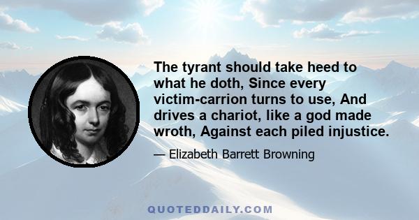 The tyrant should take heed to what he doth, Since every victim-carrion turns to use, And drives a chariot, like a god made wroth, Against each piled injustice.