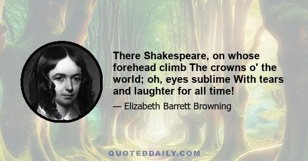 There Shakespeare, on whose forehead climb The crowns o' the world; oh, eyes sublime With tears and laughter for all time!