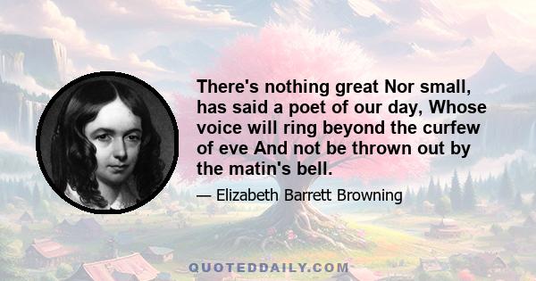 There's nothing great Nor small, has said a poet of our day, Whose voice will ring beyond the curfew of eve And not be thrown out by the matin's bell.