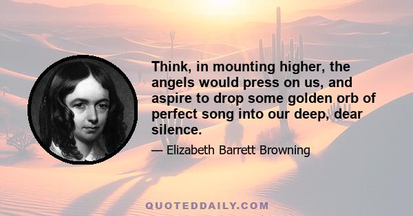 Think, in mounting higher, the angels would press on us, and aspire to drop some golden orb of perfect song into our deep, dear silence.