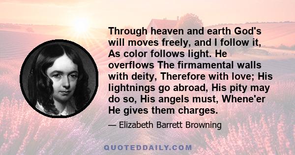 Through heaven and earth God's will moves freely, and I follow it, As color follows light. He overflows The firmamental walls with deity, Therefore with love; His lightnings go abroad, His pity may do so, His angels