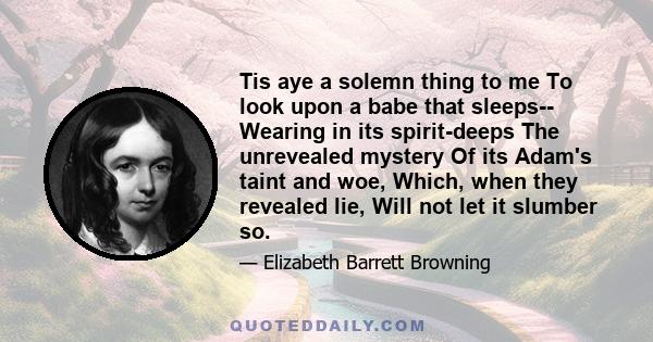 Tis aye a solemn thing to me To look upon a babe that sleeps-- Wearing in its spirit-deeps The unrevealed mystery Of its Adam's taint and woe, Which, when they revealed lie, Will not let it slumber so.