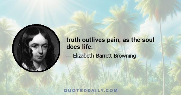 truth outlives pain, as the soul does life.