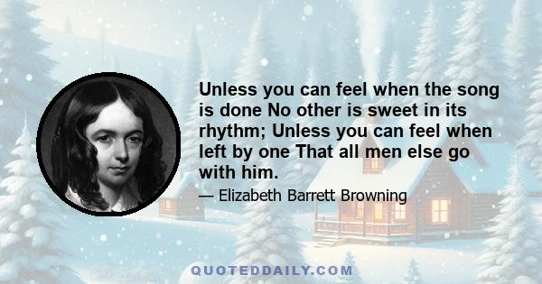 Unless you can feel when the song is done No other is sweet in its rhythm; Unless you can feel when left by one That all men else go with him.