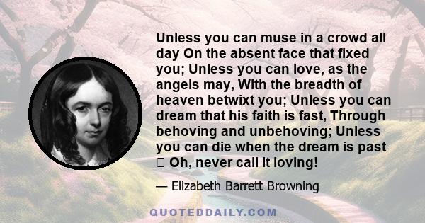 Unless you can muse in a crowd all day On the absent face that fixed you; Unless you can love, as the angels may, With the breadth of heaven betwixt you; Unless you can dream that his faith is fast, Through behoving and 