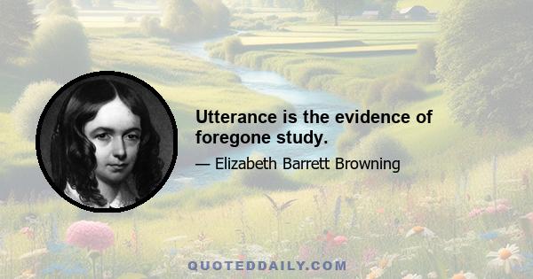 Utterance is the evidence of foregone study.